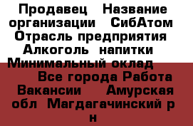 Продавец › Название организации ­ СибАтом › Отрасль предприятия ­ Алкоголь, напитки › Минимальный оклад ­ 16 000 - Все города Работа » Вакансии   . Амурская обл.,Магдагачинский р-н